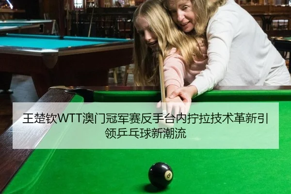 王楚钦WTT澳门冠军赛反手台内拧拉技术革新引领乒乓球新潮流