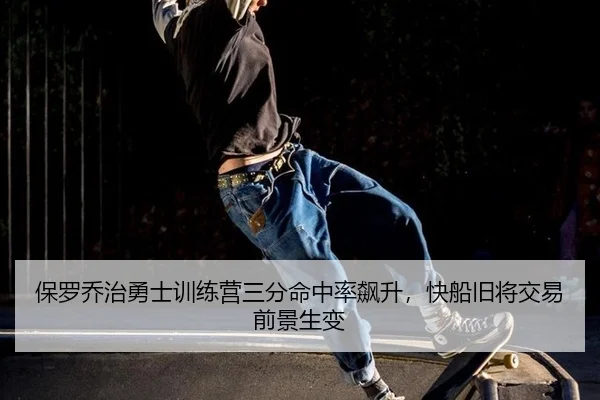 保罗乔治勇士训练营三分命中率飙升，快船旧将交易前景生变
