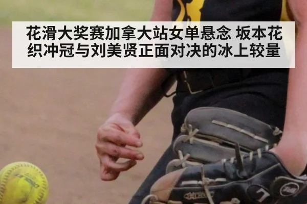 花滑大奖赛加拿大站女单悬念 坂本花织冲冠与刘美贤正面对决的冰上较量