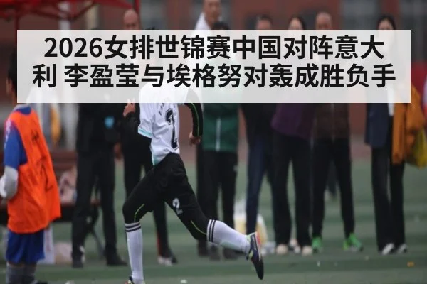 2026女排世锦赛中国对阵意大利 李盈莹与埃格努对轰成胜负手